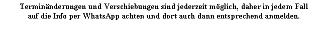 Textfeld: Terminnderungen und Verschiebungen sind jederzeit mglich, daher in jedem Fallauf die Info per WhatsApp achten und dort auch dann entsprechend anmelden.