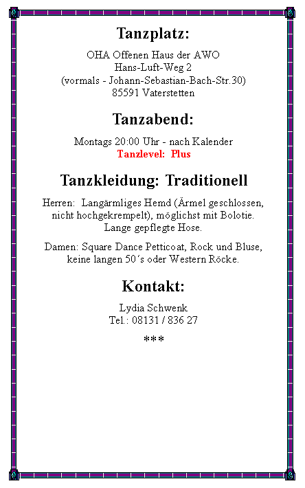 Textfeld: Tanzplatz:OHA Offenen Haus der AWO
Hans-Luft-Weg 2(vormals - Johann-Sebastian-Bach-Str.30) 85591 VaterstettenTanzabend:Montags 20:00 Uhr - nach KalenderTanzlevel:  PlusTanzkleidung: TraditionellHerren:  Langrmliges Hemd (rmel geschlossen,nicht hochgekrempelt), mglichst mit Bolotie.Lange gepflegte Hose.Damen: Square Dance Petticoat, Rock und Bluse,keine langen 50s oder Western Rcke.Kontakt:Lydia SchwenkTel.: 08131 / 836 27***